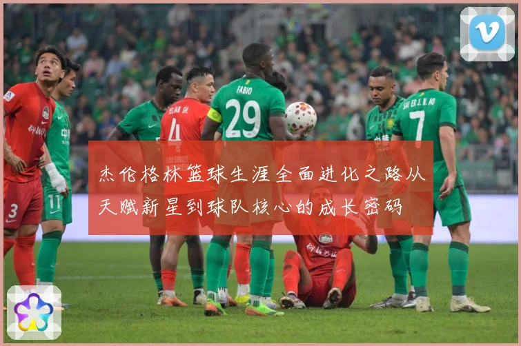 杰伦格林篮球生涯全面进化之路从天赋新星到球队核心的成长密码