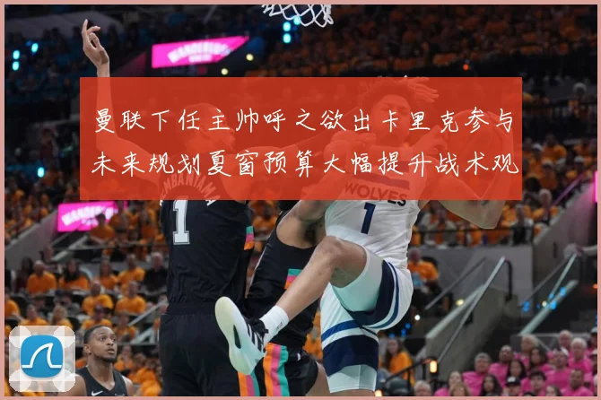 曼联下任主帅呼之欲出卡里克参与未来规划夏窗预算大幅提升战术观察