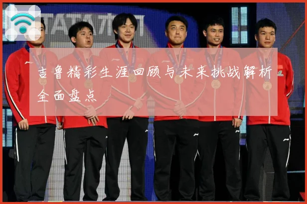 吉鲁精彩生涯回顾与未来挑战解析全面盘点