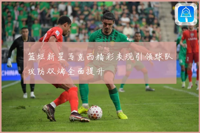 篮坛新星马克西精彩表现引领球队攻防双端全面提升