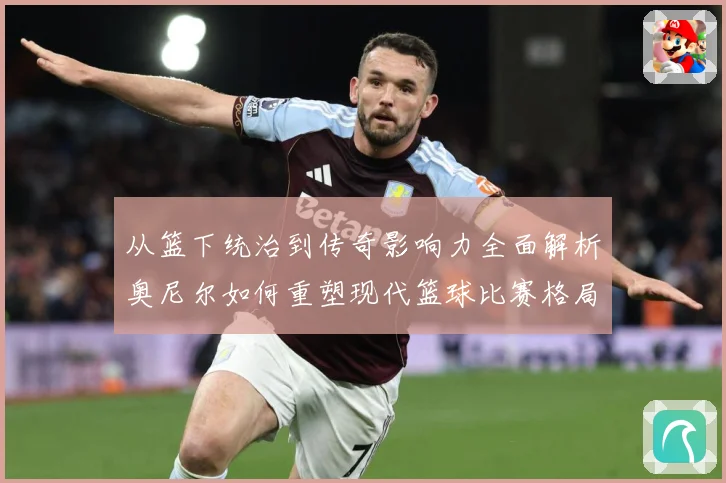 从篮下统治到传奇影响力全面解析奥尼尔如何重塑现代篮球比赛格局与时代记忆