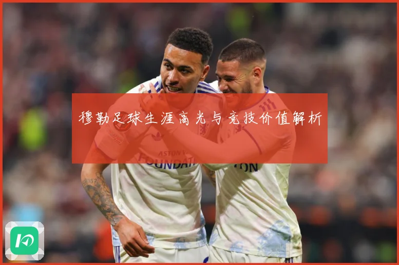 穆勒足球生涯高光与竞技价值解析