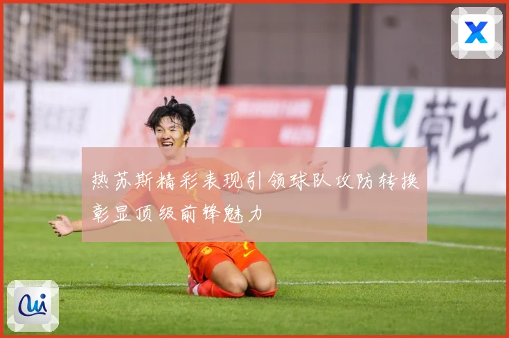 热苏斯精彩表现引领球队攻防转换彰显顶级前锋魅力