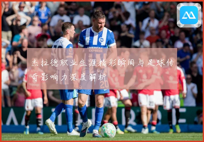 杰拉德职业生涯精彩瞬间与足球传奇影响力深度解析