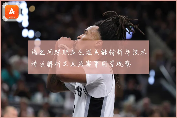 诺里网球职业生涯关键转折与技术特点解析及未来赛事前景观察