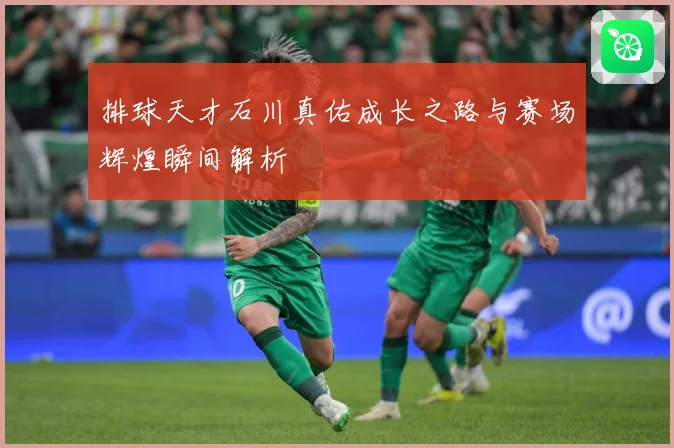 排球天才石川真佑成长之路与赛场辉煌瞬间解析