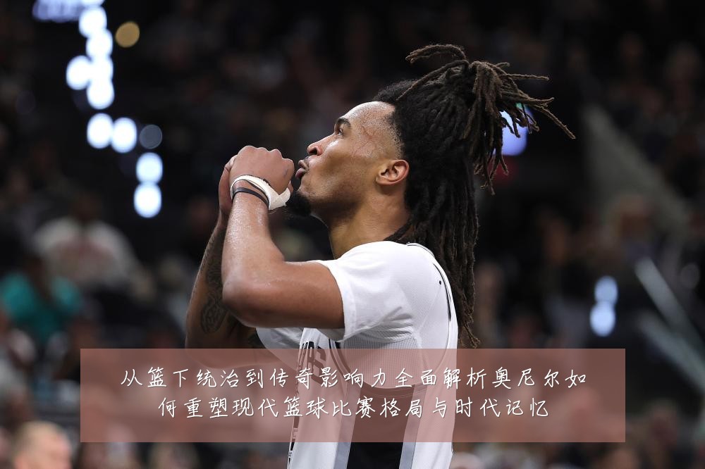 从篮下统治到传奇影响力全面解析奥尼尔如何重塑现代篮球比赛格局与时代记忆