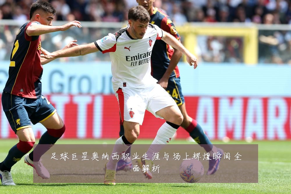 足球巨星奥纳西职业生涯与场上辉煌瞬间全面解析
